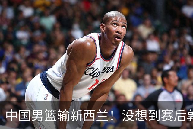 中国男篮输新西兰！没想到赛后郭士强这么说，三大后卫坑惨全队